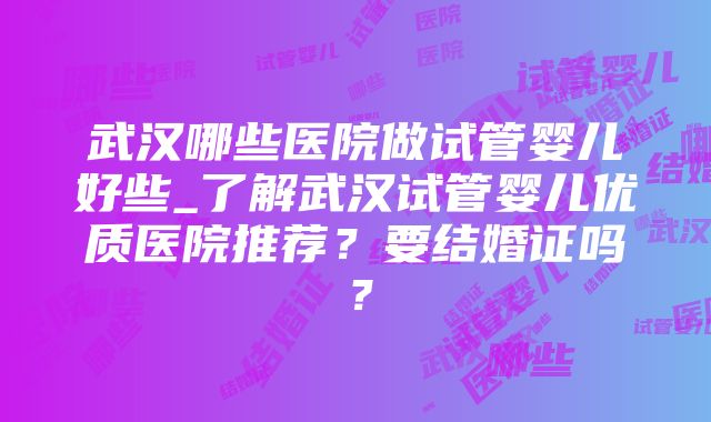 武汉哪些医院做试管婴儿好些_了解武汉试管婴儿优质医院推荐？要结婚证吗？