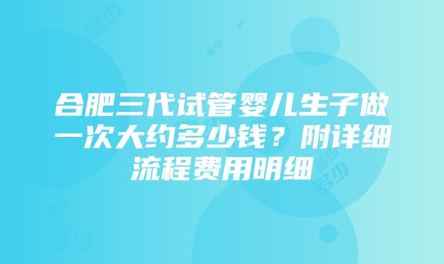 合肥三代试管婴儿生子做一次大约多少钱？附详细流程费用明细