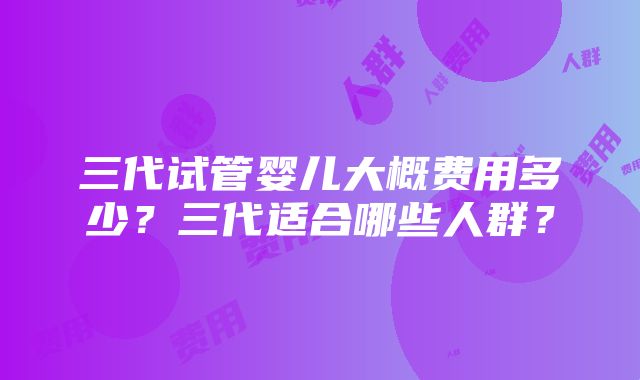 三代试管婴儿大概费用多少？三代适合哪些人群？