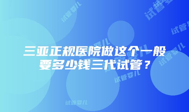 三亚正规医院做这个一般要多少钱三代试管？