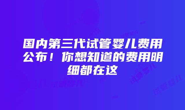 国内第三代试管婴儿费用公布！你想知道的费用明细都在这