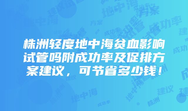 株洲轻度地中海贫血影响试管吗附成功率及促排方案建议，可节省多少钱！