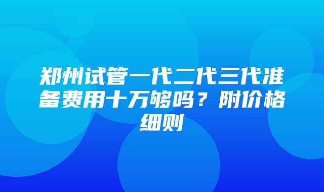 郑州试管一代二代三代准备费用十万够吗？附价格细则