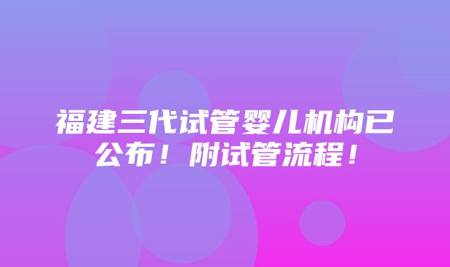 福建三代试管婴儿机构已公布！附试管流程！