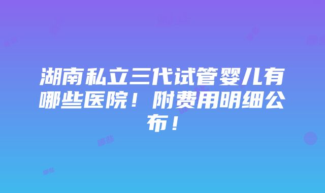 湖南私立三代试管婴儿有哪些医院！附费用明细公布！