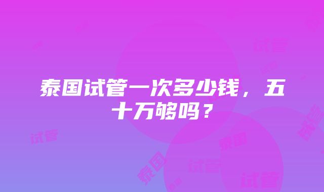 泰国试管一次多少钱，五十万够吗？