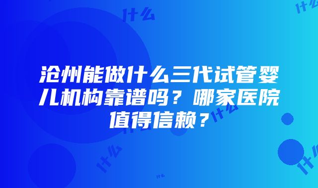 沧州能做什么三代试管婴儿机构靠谱吗？哪家医院值得信赖？