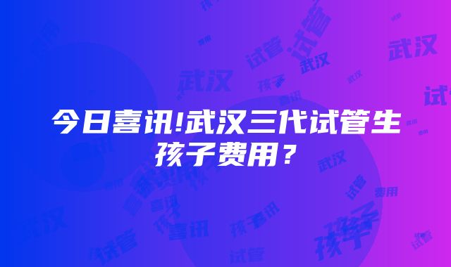 今日喜讯!武汉三代试管生孩子费用？