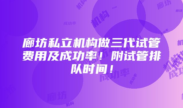 廊坊私立机构做三代试管费用及成功率！附试管排队时间！