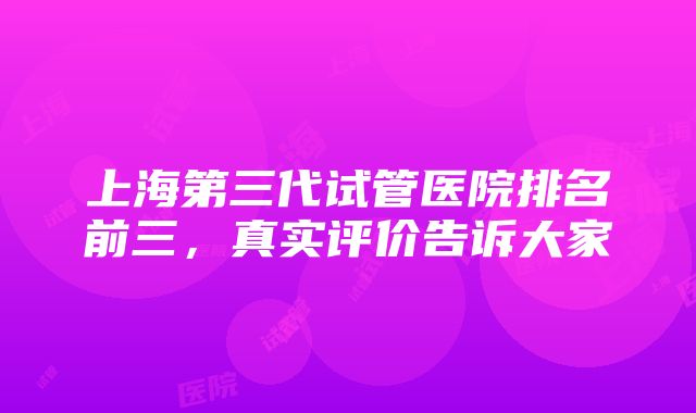 上海第三代试管医院排名前三，真实评价告诉大家