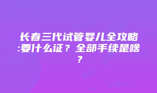 长春三代试管婴儿全攻略:要什么证？全部手续是啥？