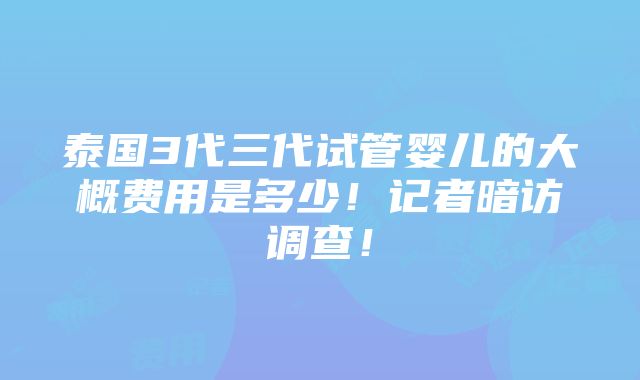 泰国3代三代试管婴儿的大概费用是多少！记者暗访调查！