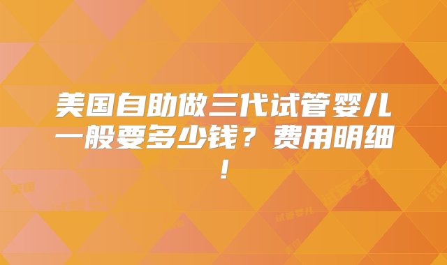 美国自助做三代试管婴儿一般要多少钱？费用明细!