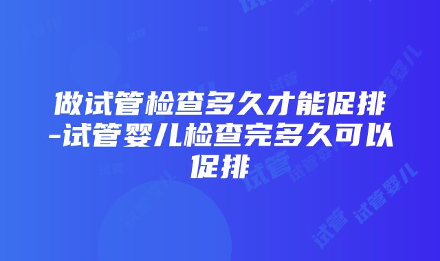 做试管检查多久才能促排-试管婴儿检查完多久可以促排