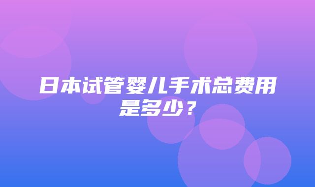 日本试管婴儿手术总费用是多少？