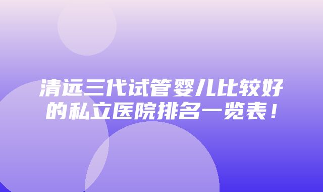 清远三代试管婴儿比较好的私立医院排名一览表！