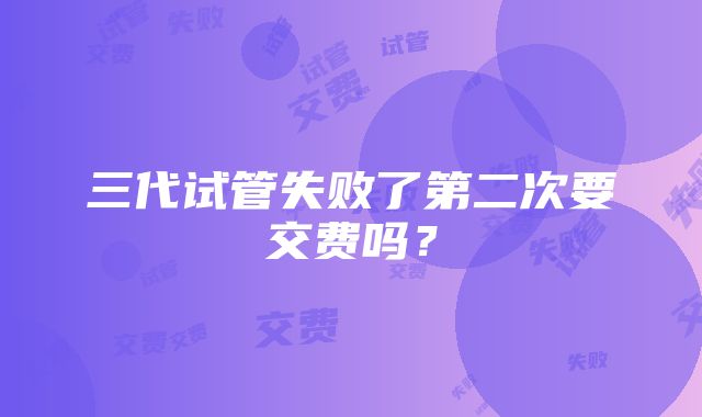 三代试管失败了第二次要交费吗？