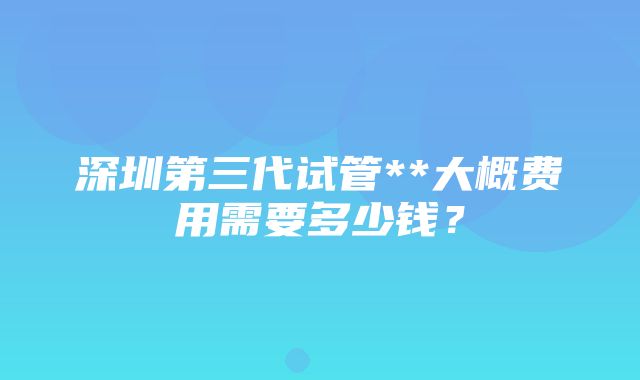 深圳第三代试管**大概费用需要多少钱？