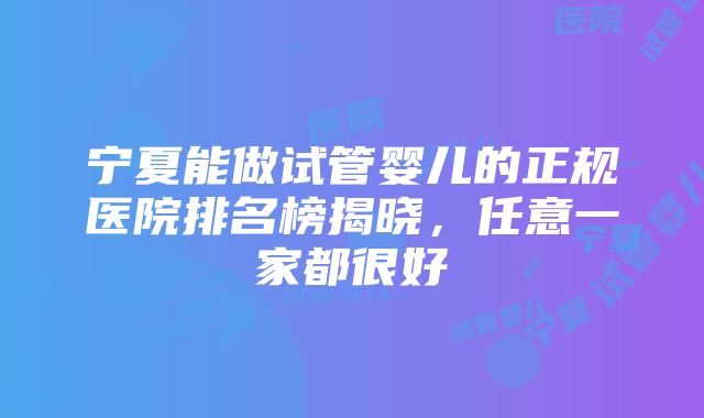 宁夏能做试管婴儿的正规医院排名榜揭晓，任意一家都很好