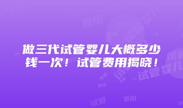 做三代试管婴儿大概多少钱一次！试管费用揭晓！