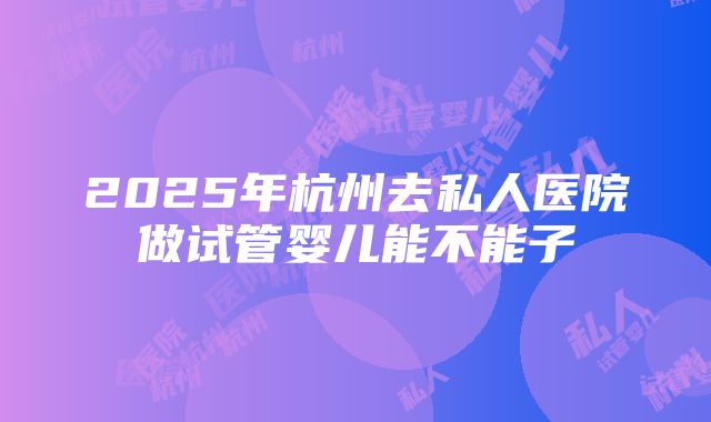 2025年杭州去私人医院做试管婴儿能不能子