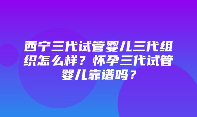 西宁三代试管婴儿三代组织怎么样？怀孕三代试管婴儿靠谱吗？