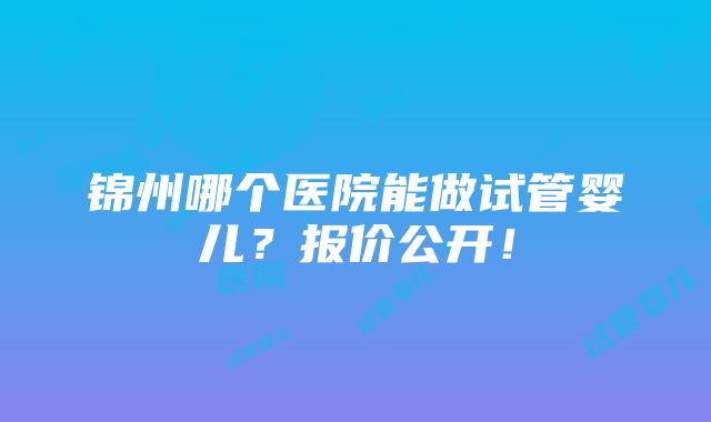 锦州哪个医院能做试管婴儿？报价公开！