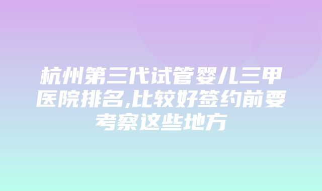 杭州第三代试管婴儿三甲医院排名,比较好签约前要考察这些地方