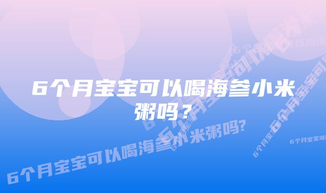 6个月宝宝可以喝海参小米粥吗？