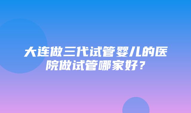 大连做三代试管婴儿的医院做试管哪家好？