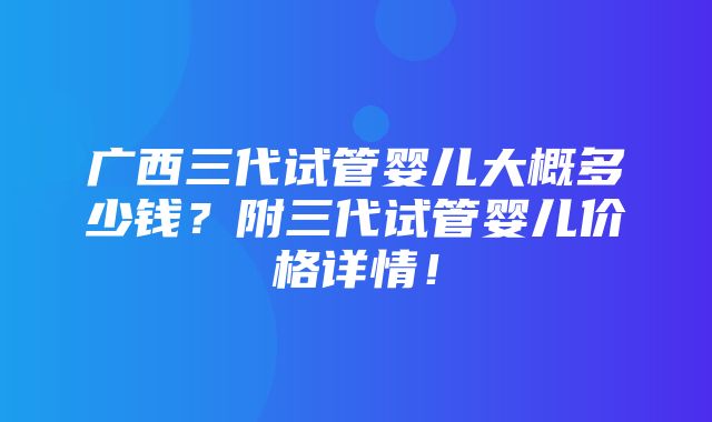 广西三代试管婴儿大概多少钱？附三代试管婴儿价格详情！