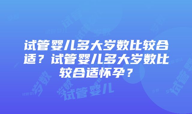 试管婴儿多大岁数比较合适？试管婴儿多大岁数比较合适怀孕？