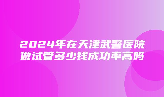 2024年在天津武警医院做试管多少钱成功率高吗