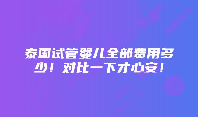 泰国试管婴儿全部费用多少！对比一下才心安！