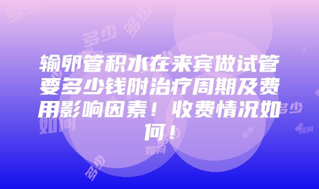 输卵管积水在来宾做试管要多少钱附治疗周期及费用影响因素！收费情况如何！