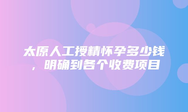 太原人工授精怀孕多少钱，明确到各个收费项目