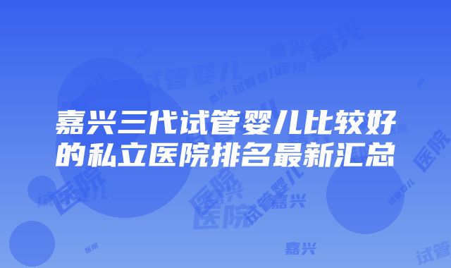 嘉兴三代试管婴儿比较好的私立医院排名最新汇总