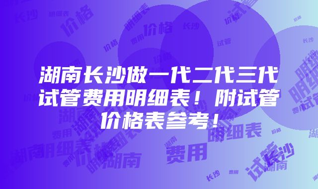 湖南长沙做一代二代三代试管费用明细表！附试管价格表参考！