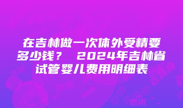 在吉林做一次体外受精要多少钱？ 2024年吉林省试管婴儿费用明细表