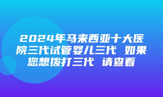 2024年马来西亚十大医院三代试管婴儿三代 如果您想拨打三代 请查看