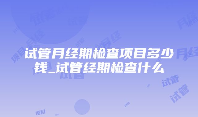 试管月经期检查项目多少钱_试管经期检查什么