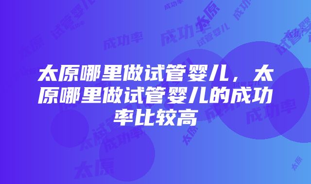 太原哪里做试管婴儿，太原哪里做试管婴儿的成功率比较高