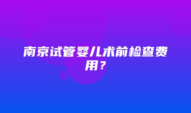 南京试管婴儿术前检查费用？