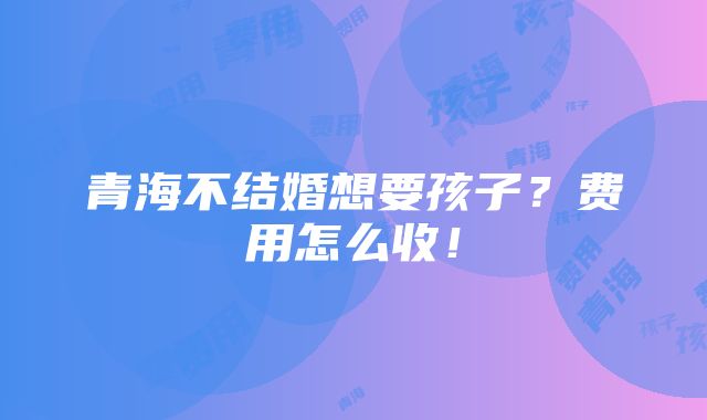 青海不结婚想要孩子？费用怎么收！