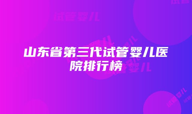 山东省第三代试管婴儿医院排行榜