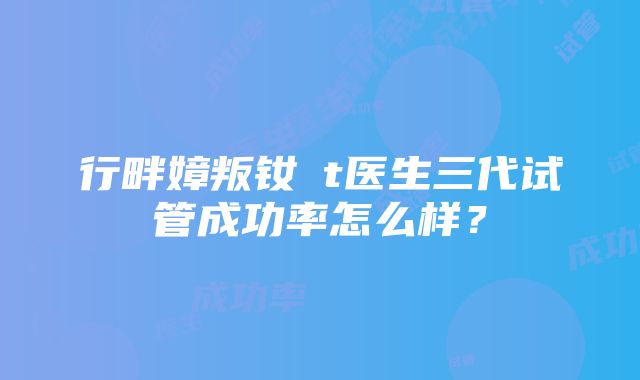 行畔嫜叛钕t医生三代试管成功率怎么样？