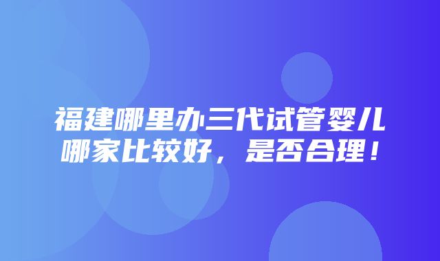 福建哪里办三代试管婴儿哪家比较好，是否合理！