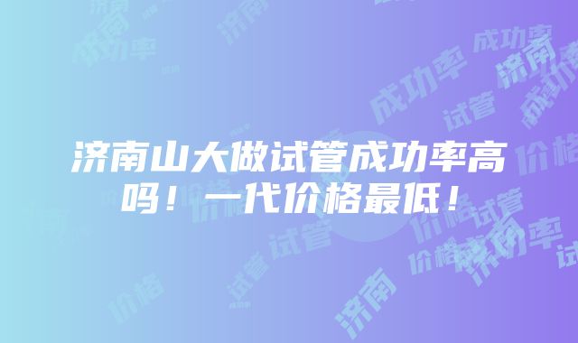 济南山大做试管成功率高吗！一代价格最低！