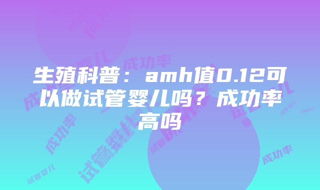 生殖科普：amh值0.12可以做试管婴儿吗？成功率高吗