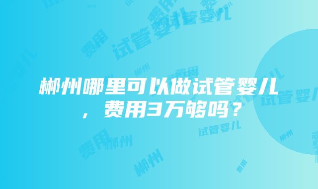 郴州哪里可以做试管婴儿，费用3万够吗？